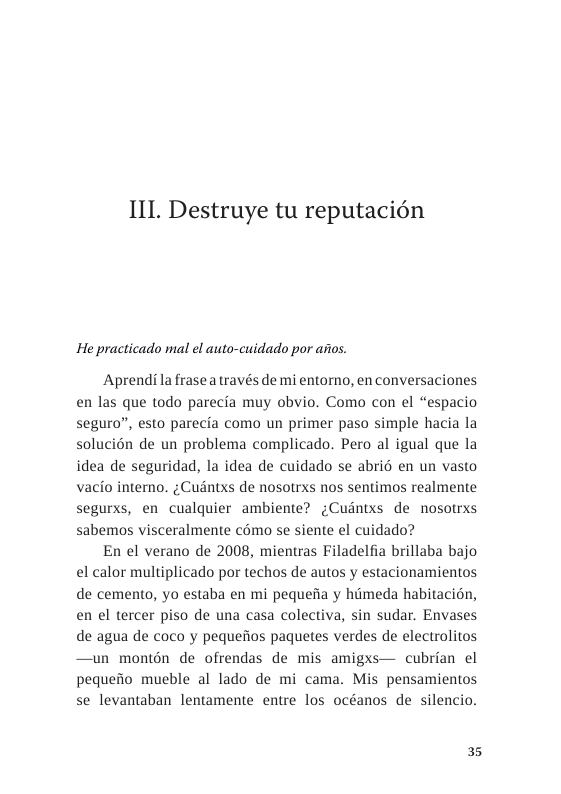 IIL Destruye tu reputacién  He practicado mal el auto-cuidado por asios.  Aprendila frasea través de mi entorno, en conversaciones en las que todo parecia muy obvio. Como con el “espacio seguro”, esto parecia como un primer paso simple hacia la solucién de un problema complicado. Pero al igual que la idea de seguridad, la idea de cuidado se abri en un vasto vacio intero. ; Cudntxs de nosotrxs nos sentimos realmente segurxs, en cualquier ambiente? ¢Cudntxs de nosotrxs sabemos visceralmente como se siente el cuidado?  En el verano de 2008, mientras Filadelfia brillaba bajo el calor multiplicado por techos de autos y estacionamientos de cemento, yo estaba en mi pequefia y himeda habitacin, en el tercer piso de una casa colectiva, sin sudar. Envases de agua de coco y pequeiios paquetes verdes de electrolitos —un montén de ofrendas de mis amigxs— cubrian el pequeiio mucble al lado de mi cama. Mis pensamientos se levantaban lentamente entre los océanos de silencio.  35 